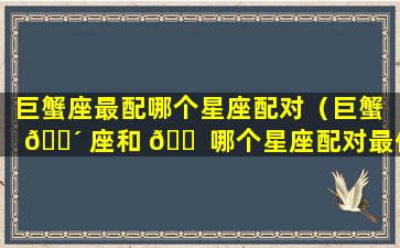 巨蟹座最配哪个星座配对（巨蟹 🐴 座和 🐠 哪个星座配对最佳）